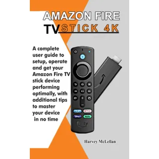 Amazon Fire TV Stick 4K: A Complete User Guide to Setup, Operate and Get Your Amazon Fire TV Stick Device Performing Optimally, With Additional Tips to Master Your Device in No Time