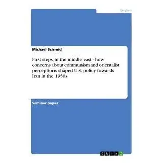 First steps in the middle east - how concerns about communism and orientalist perceptions shaped U.S. policy towards Iran in the 1950s von Michael Sch